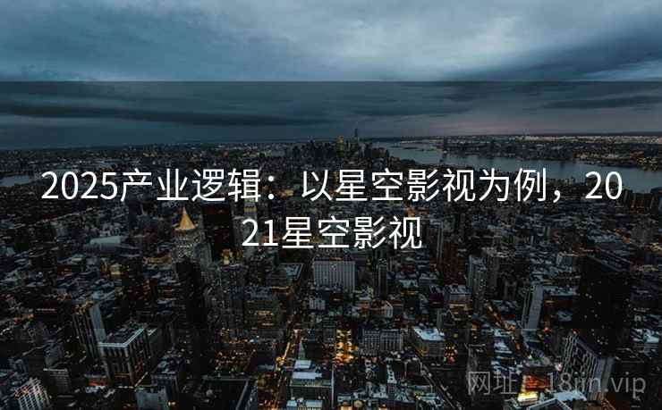 2025产业逻辑：以星空影视为例，2021星空影视