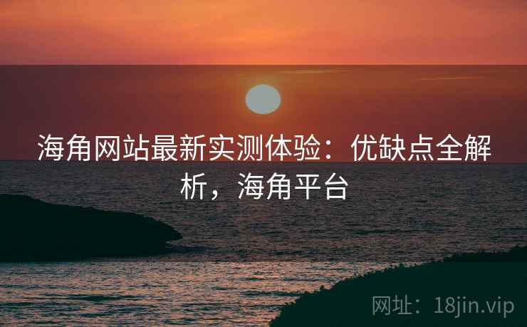 海角网站最新实测体验：优缺点全解析，海角平台