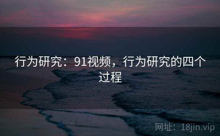行为研究：91视频，行为研究的四个过程
