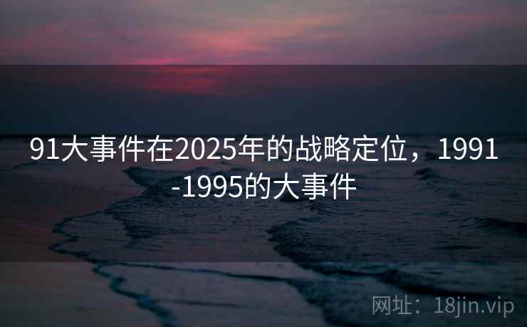 91大事件在2025年的战略定位，1991-1995的大事件