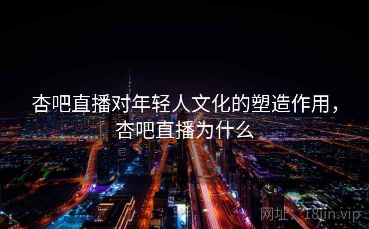 杏吧直播对年轻人文化的塑造作用，杏吧直播为什么