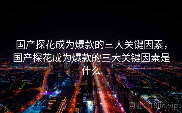 国产探花成为爆款的三大关键因素，国产探花成为爆款的三大关键因素是什么