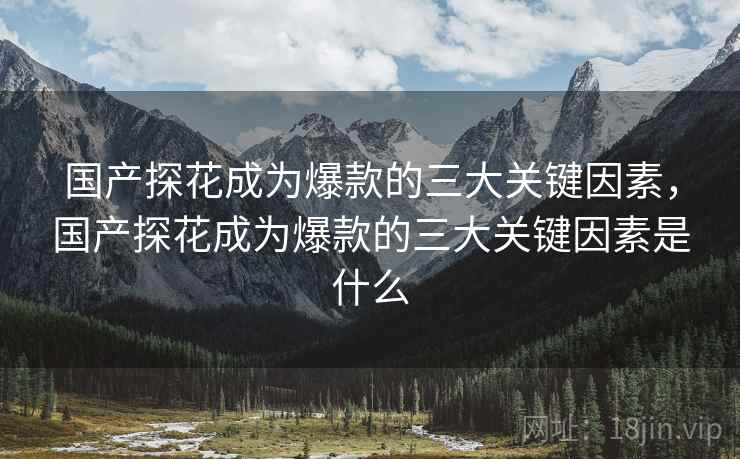 国产探花成为爆款的三大关键因素，国产探花成为爆款的三大关键因素是什么