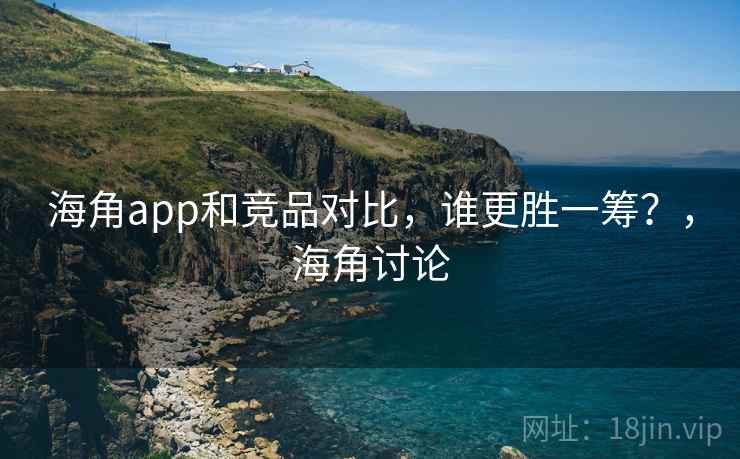 海角app和竞品对比，谁更胜一筹？，海角讨论