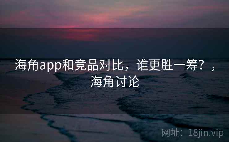 海角app和竞品对比，谁更胜一筹？，海角讨论