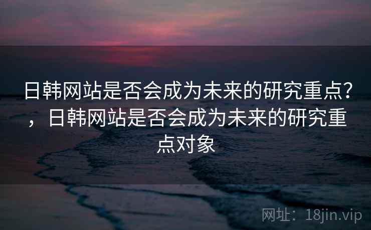 日韩网站是否会成为未来的研究重点?,日韩网站是否会成为未来的研究重点对象 日韩网站是否会成为未来的研究重点?,日韩网站是否会成为未来的研究重点对象