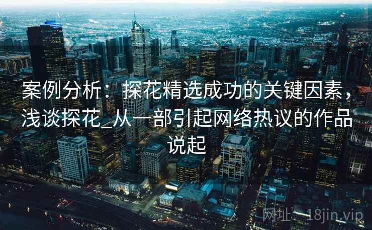 案例分析：探花精选成功的关键因素，浅谈探花_从一部引起网络热议的作品说起
