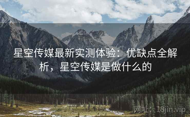 星空传媒最新实测体验:优缺点全解析,星空传媒是做什么的 星空传媒最新实测体验:优缺点全解析,星空传媒是做什么的