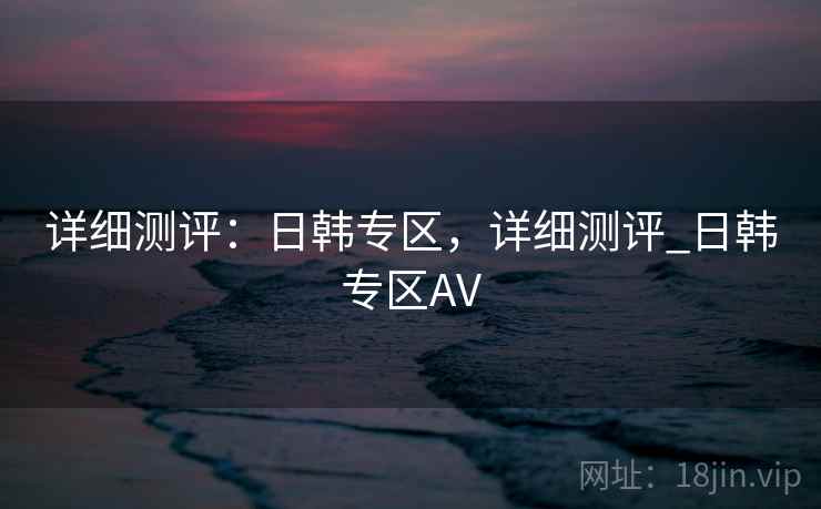 详细测评：日韩专区，详细测评_日韩专区AV