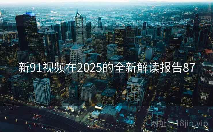 新91视频在2025的全新解读报告87